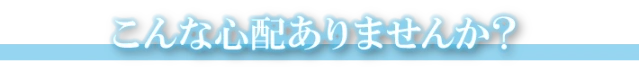 こんな心配はございませんか…？